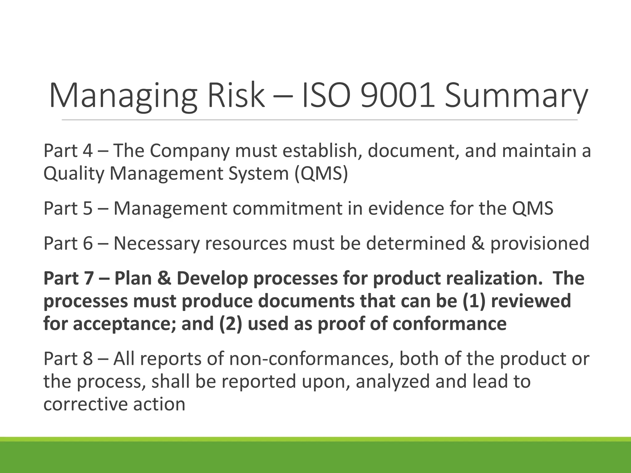 Managing Risk – ISO 9001 Summary
Part 4 – The Company must establish, document, and maintain a
Quality Management System (QMS)
Part 5 – Management commitment in evidence for the QMS
Part 6 – Necessary resources must be determined & provisioned
Part 7 – Plan & Develop processes for product realization. The
processes must produce documents that can be (1) reviewed
for acceptance; and (2) used as proof of conformance
Part 8 – All reports of non-conformances, both of the product or
the process, shall be reported upon, analyzed and lead to
corrective action
 