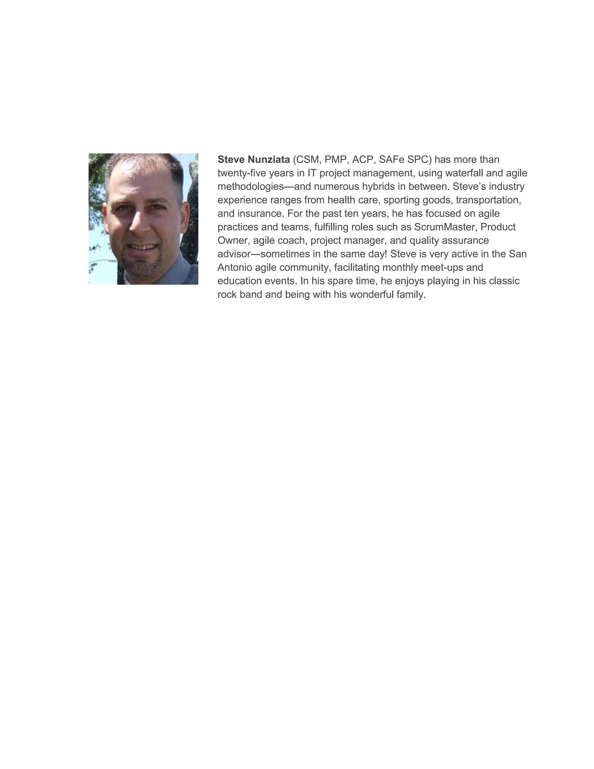 Steve Nunziata (CSM, PMP, ACP, SAFe SPC) has more than
twenty-five years in IT project management, using waterfall and agile
methodologies—and numerous hybrids in between. Steve’s industry
experience ranges from health care, sporting goods, transportation,
and insurance. For the past ten years, he has focused on agile
practices and teams, fulfilling roles such as ScrumMaster, Product
Owner, agile coach, project manager, and quality assurance
advisor―sometimes in the same day! Steve is very active in the San
Antonio agile community, facilitating monthly meet-ups and
education events. In his spare time, he enjoys playing in his classic
rock band and being with his wonderful family.
 