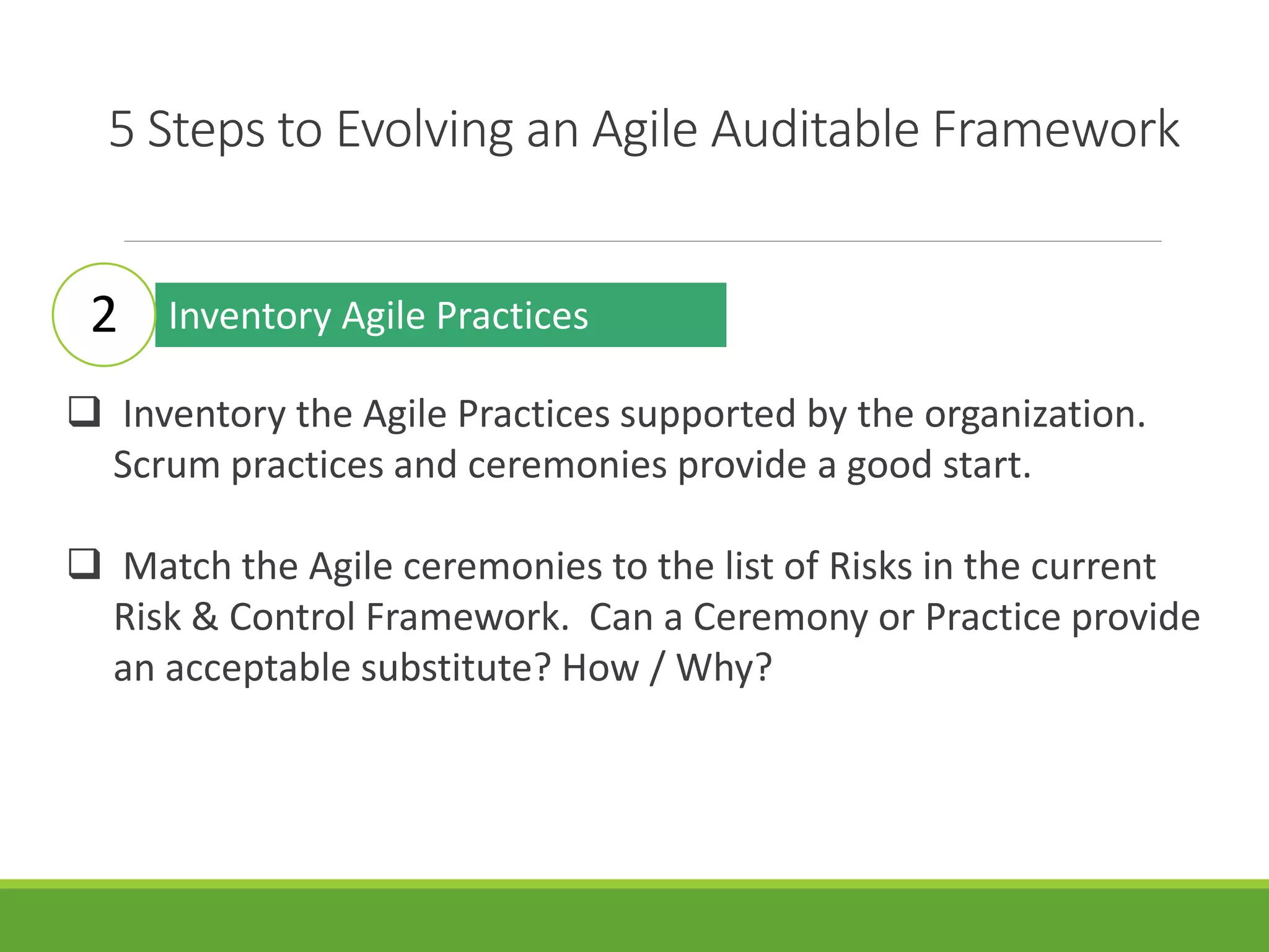 5 Steps to Evolving an Agile Auditable Framework
Inventory Agile Practices
 Inventory the Agile Practices supported by the organization.
Scrum practices and ceremonies provide a good start.
 Match the Agile ceremonies to the list of Risks in the current
Risk & Control Framework. Can a Ceremony or Practice provide
an acceptable substitute? How / Why?
2
 