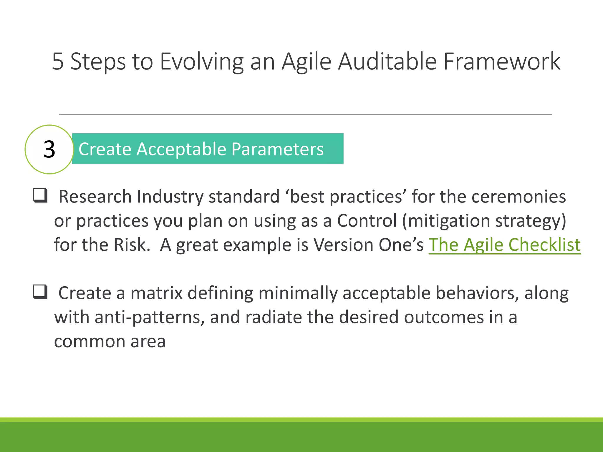 5 Steps to Evolving an Agile Auditable Framework
Create Acceptable Parameters
 Research Industry standard ‘best practices’ for the ceremonies
or practices you plan on using as a Control (mitigation strategy)
for the Risk. A great example is Version One’s The Agile Checklist
 Create a matrix defining minimally acceptable behaviors, along
with anti-patterns, and radiate the desired outcomes in a
common area
3
 