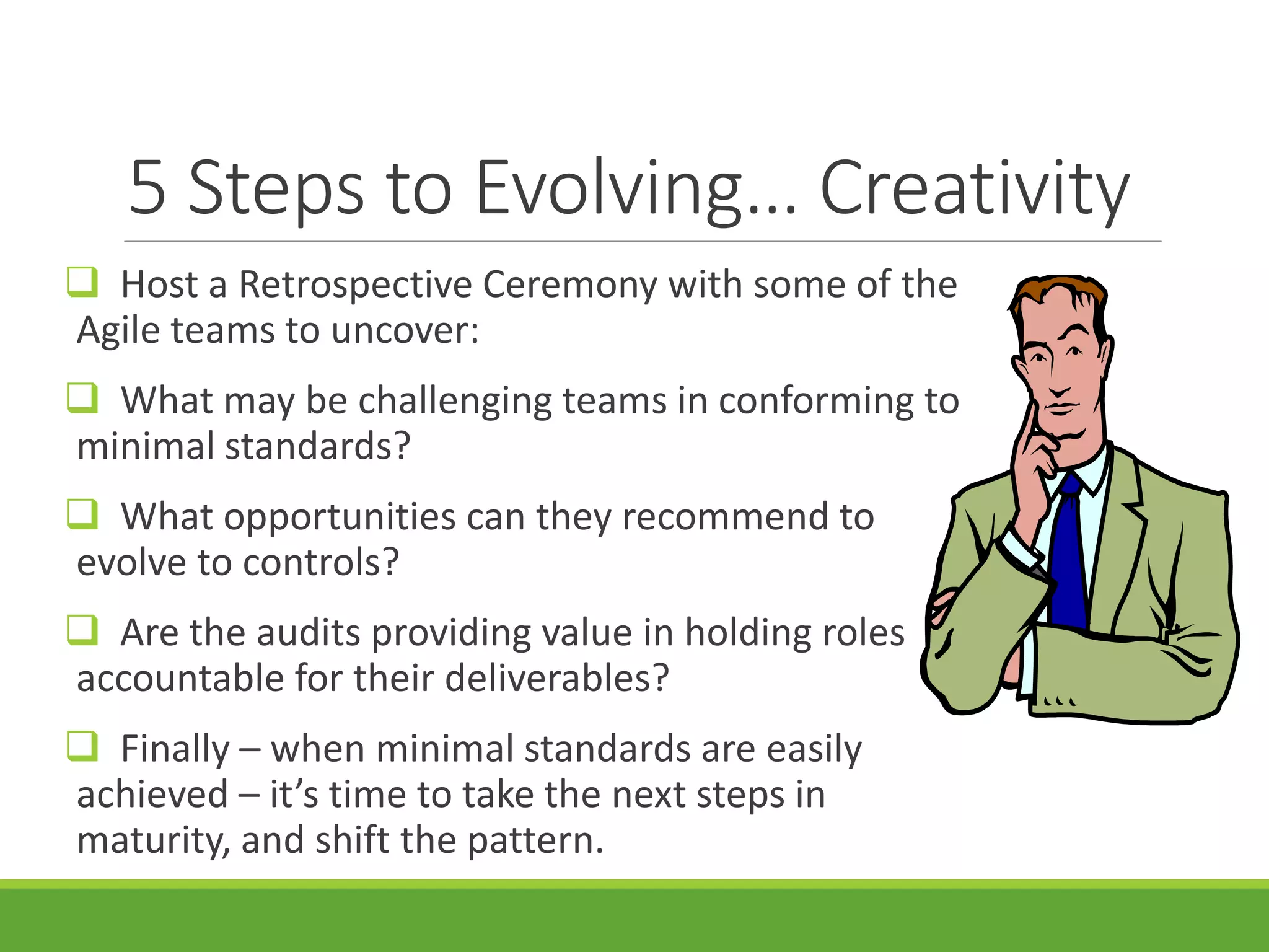5 Steps to Evolving… Creativity
 Host a Retrospective Ceremony with some of the
Agile teams to uncover:
 What may be challenging teams in conforming to
minimal standards?
 What opportunities can they recommend to
evolve to controls?
 Are the audits providing value in holding roles
accountable for their deliverables?
 Finally – when minimal standards are easily
achieved – it’s time to take the next steps in
maturity, and shift the pattern.
 