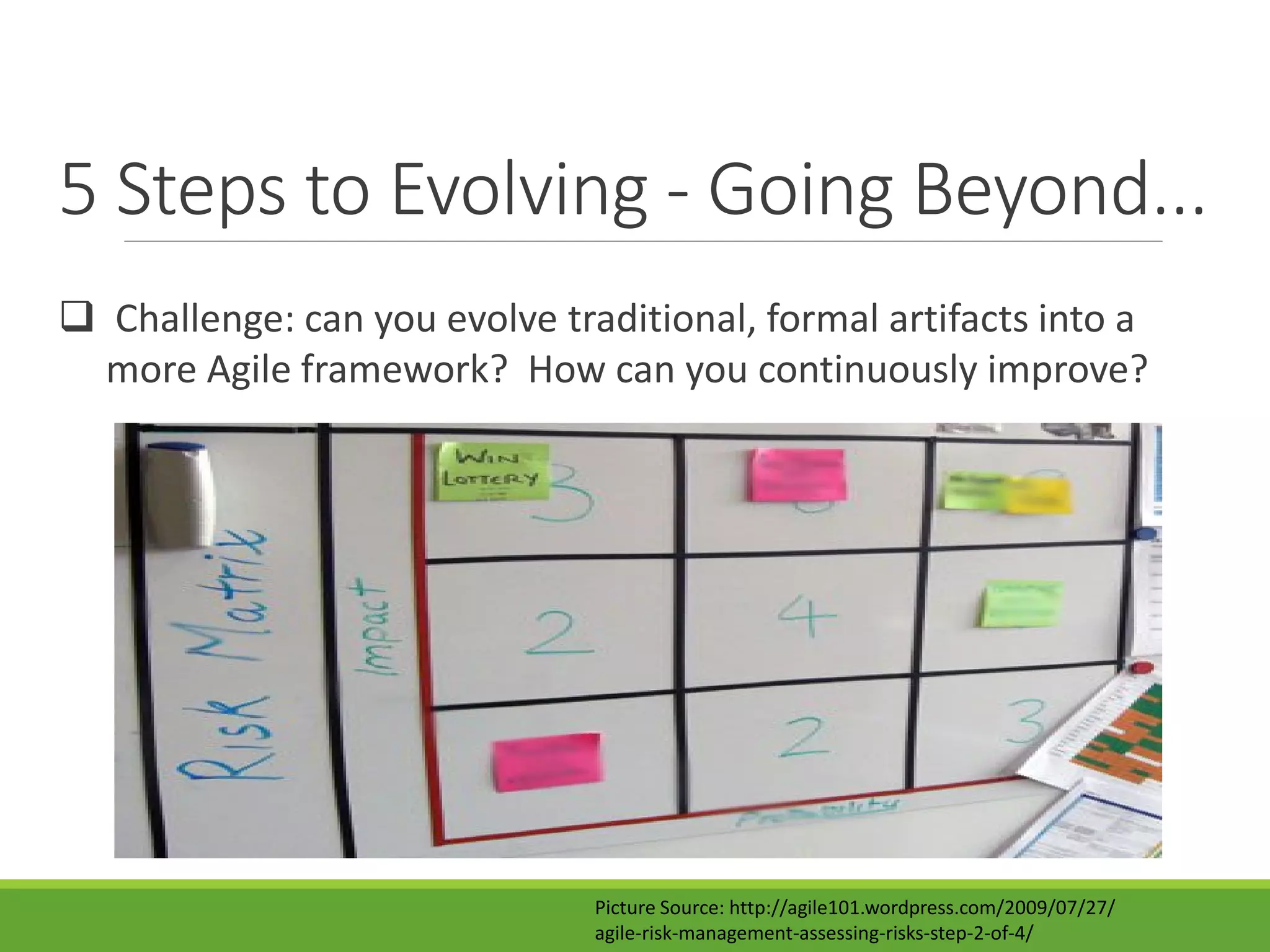 5 Steps to Evolving - Going Beyond...
 Challenge: can you evolve traditional, formal artifacts into a
more Agile framework? How can you continuously improve?
Picture Source: http://agile101.wordpress.com/2009/07/27/
agile-risk-management-assessing-risks-step-2-of-4/
 