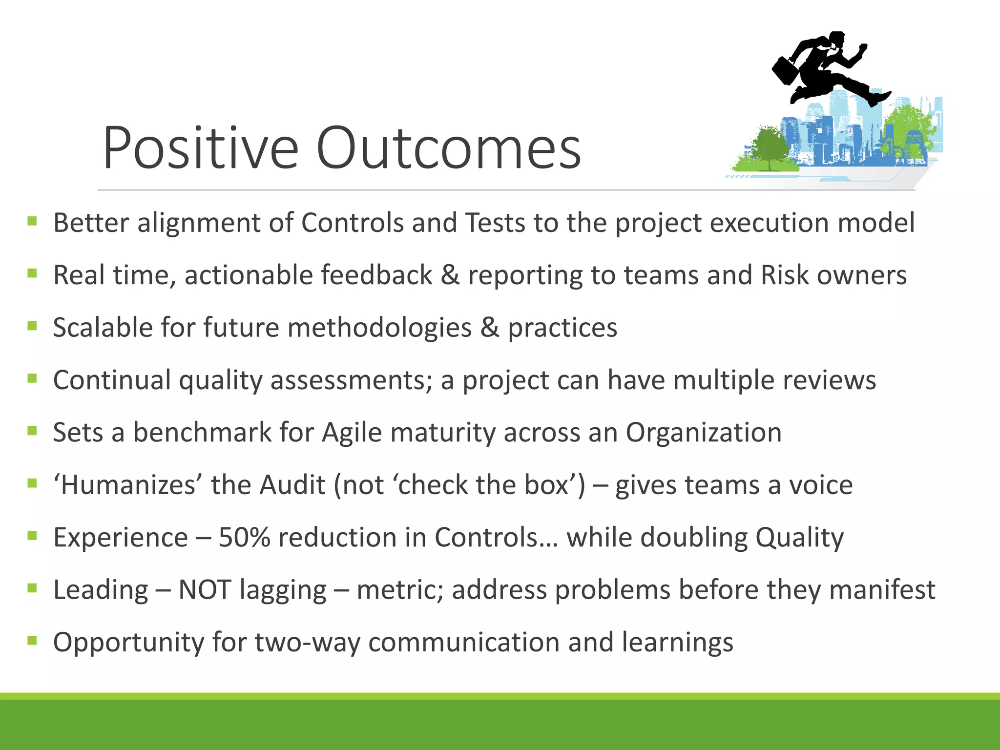 Positive Outcomes
 Better alignment of Controls and Tests to the project execution model
 Real time, actionable feedback & reporting to teams and Risk owners
 Scalable for future methodologies & practices
 Continual quality assessments; a project can have multiple reviews
 Sets a benchmark for Agile maturity across an Organization
 ‘Humanizes’ the Audit (not ‘check the box’) – gives teams a voice
 Experience – 50% reduction in Controls… while doubling Quality
 Leading – NOT lagging – metric; address problems before they manifest
 Opportunity for two-way communication and learnings
 