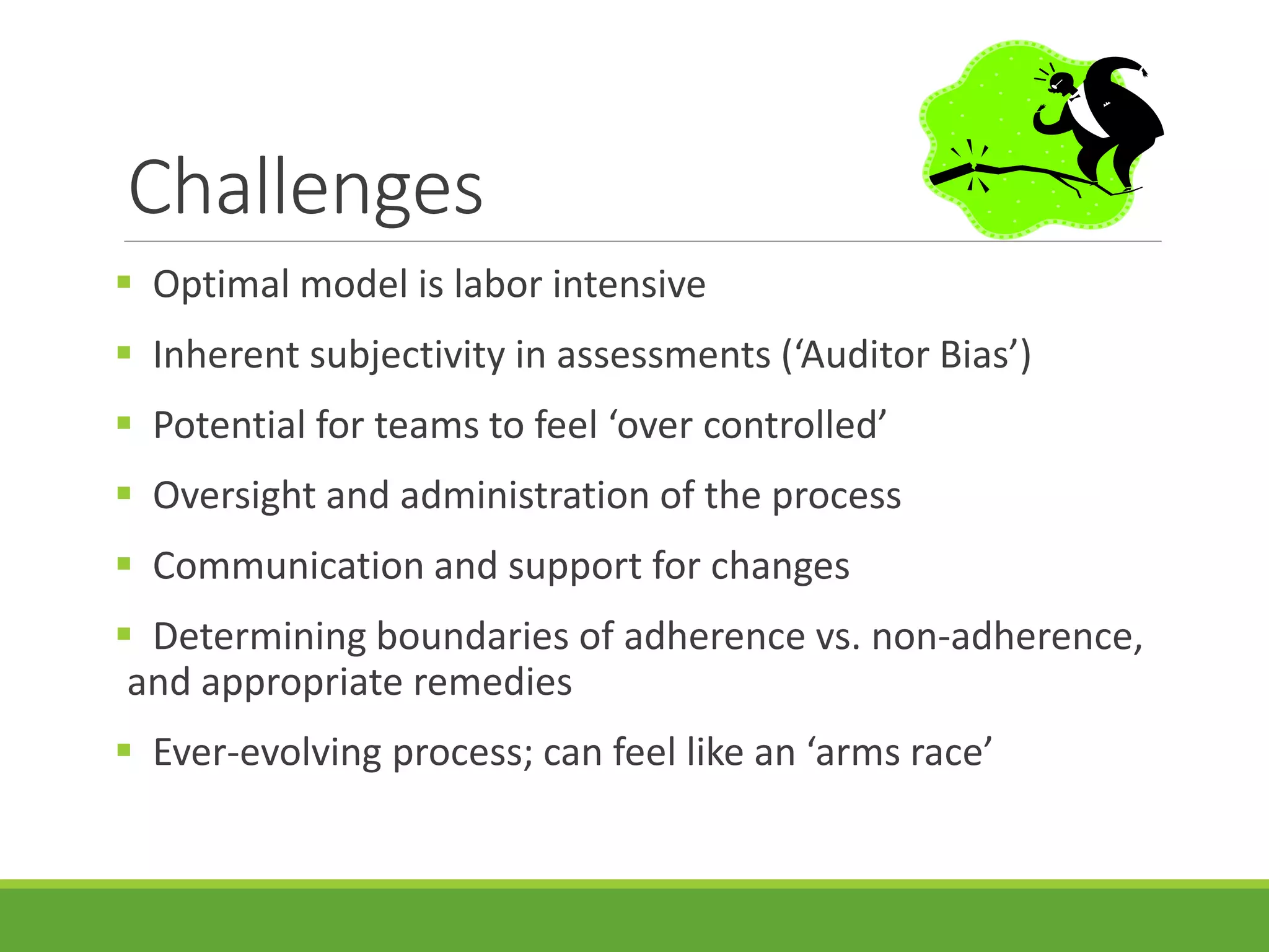 Challenges
 Optimal model is labor intensive
 Inherent subjectivity in assessments (‘Auditor Bias’)
 Potential for teams to feel ‘over controlled’
 Oversight and administration of the process
 Communication and support for changes
 Determining boundaries of adherence vs. non-adherence,
and appropriate remedies
 Ever-evolving process; can feel like an ‘arms race’
 