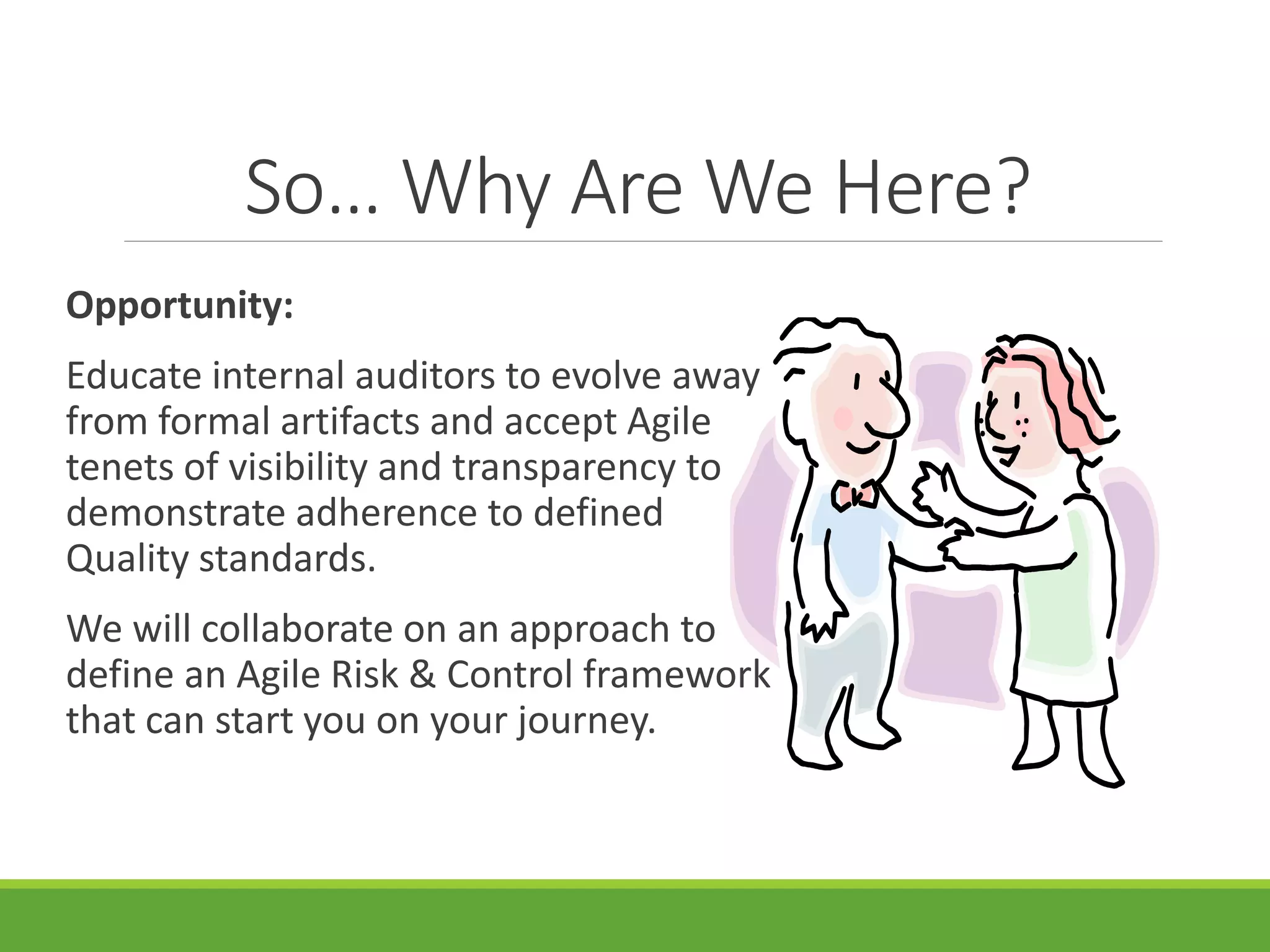 So… Why Are We Here?
Opportunity:
Educate internal auditors to evolve away
from formal artifacts and accept Agile
tenets of visibility and transparency to
demonstrate adherence to defined
Quality standards.
We will collaborate on an approach to
define an Agile Risk & Control framework
that can start you on your journey.
 