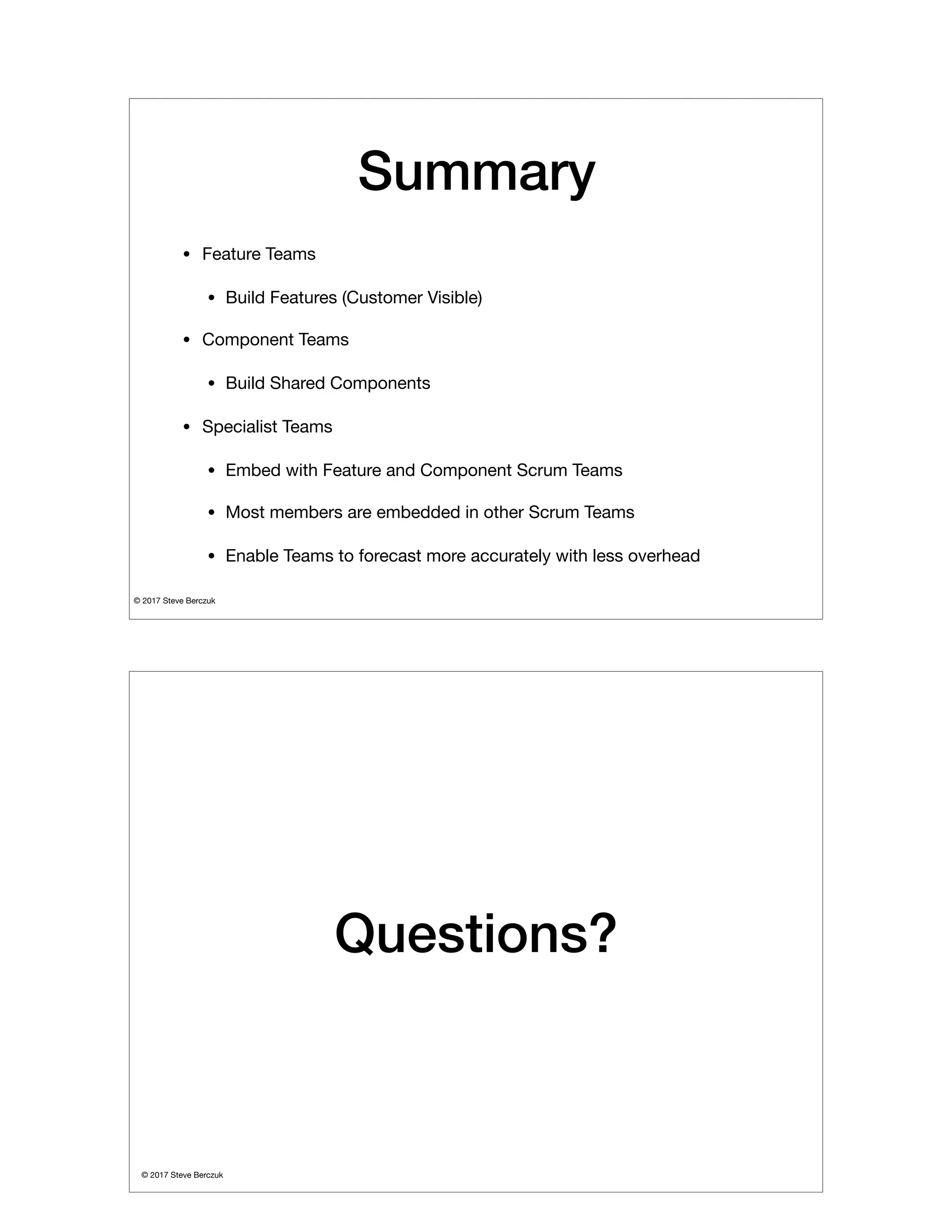 © 2017 Steve Berczuk

Summary
• Feature Teams

• Build Features (Customer Visible)

• Component Teams

• Build Shared Components

• Specialist Teams

• Embed with Feature and Component Scrum Teams

• Most members are embedded in other Scrum Teams

• Enable Teams to forecast more accurately with less overhead
© 2017 Steve Berczuk

Questions?
 