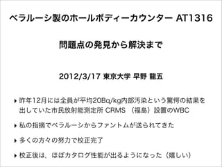 ベラルーシ製のホールボディーカウンター AT1316


        問題点の発見から解決まで


        2012/3/17 東京大学 早野 龍五


‣ 昨年12月には全員が平均20Bq/kg内部汚染という驚愕の結果を
 出していた市民放射能測定所 CRMS （福島）設置のWBC

‣ 私の指摘でベラルーシからファントムが送られてきた
‣ 多くの方々の努力で校正完了
‣ 校正後は，ほぼカタログ性能が出るようになった（嬉しい）
 