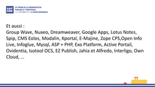 Et aussi :
Group Wave, Nuxeo, Dreamweaver, Google Apps, Lotus Notes,
Spip, CMS Eolos, Modalin, Kportal, E-Majine, Zope CPS,Open Info
Live, Infoglue, Mysql, ASP + PHP, Exo Platform, Active Portail,
Ovidentia, Isotool OCS, EZ Publish, Jahia et Alfredo, Interligo, Own
Cloud, …
 