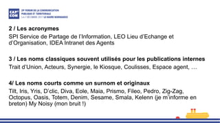 2 / Les acronymes
SPI Service de Partage de l’Information, LEO Lieu d’Echange et
d’Organisation, IDEA Intranet des Agents
3 / Les noms classiques souvent utilisés pour les publications internes
Trait d’Union, Acteurs, Synergie, le Kiosque, Coulisses, Espace agent, …
4/ Les noms courts comme un surnom et originaux
Tilt, Iris, Yris, D’clic, Diva, Eole, Maia, Prismo, Fileo, Pedro, Zig-Zag,
Octopus, Oasis, Totem, Denim, Sesame, Smala, Kelenn (je m’informe en
breton) My Noisy (mon bruit !)
 