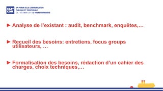 ► Analyse de l’existant : audit, benchmark, enquêtes,…
► Recueil des besoins: entretiens, focus groups
utilisateurs, …
► Formalisation des besoins, rédaction d’un cahier des
charges, choix techniques,…
 