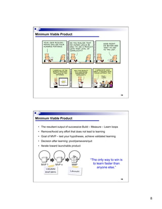 8
15
Minimum Viable Product
16
Minimum Viable Product
•  The resultant output of successive Build – Measure – Learn loops
•  Remove/Avoid any effort that does not lead to learning
•  Goal of MVP – test your hypotheses, achieve validated learning
•  Decision after learning: pivot/persevere/quit
•  Iterate toward launchable product
“The only way to win is
to learn faster than
anyone else.”
 