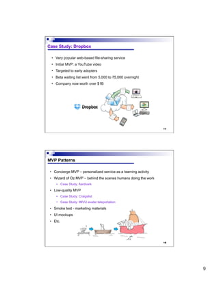 9
17
Case Study: Dropbox
•  Very popular web-based file-sharing service
•  Initial MVP: a YouTube video
•  Targeted to early adopters
•  Beta waiting list went from 5,000 to 75,000 overnight
•  Company now worth over $1B
18
MVP Patterns
•  Concierge MVP – personalized service as a learning activity
•  Wizard of Oz MVP – behind the scenes humans doing the work
•  Case Study: Aardvark
•  Low-quality MVP
•  Case Study: Craigslist
•  Case Study: IMVU avatar teleportation
•  Smoke test - marketing materials
•  UI mockups
•  Etc.
 