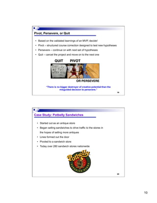10
19
Pivot, Persevere, or Quit
•  Based on the validated learnings of an MVP, decide!
•  Pivot – structured course correction designed to test new hypotheses
•  Persevere – continue on with next set of hypotheses
•  Quit – cancel the project and move on to the next one
“There is no bigger destroyer of creative potential than the
misguided decision to persevere.”
20
Case Study: Potbelly Sandwiches
•  Started out as an antique store
•  Began selling sandwiches to drive traffic to the stores in
the hopes of selling more antiques
•  Lines formed out the door
•  Pivoted to a sandwich store
•  Today over 280 sandwich stores nationwide
 