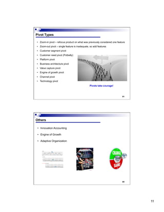 11
21
Pivot Types
•  Zoom-in pivot – refocus product on what was previously considered one feature
•  Zoom-out pivot – single feature is inadequate, so add features
•  Customer segment pivot
•  Customer need pivot (Potbelly)
•  Platform pivot
•  Business architecture pivot
•  Value capture pivot
•  Engine of growth pivot
•  Channel pivot
•  Technology pivot
Pivots take courage!
22
Others
•  Innovation Accounting
•  Engine of Growth
•  Adaptive Organization
 