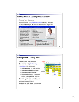 14
27
Get Empathetic: Knowledge Broker Personas
•  A special form of persona
•  But emphasizes the knowledge sharing that each can bring
•  Customer Archetype – humanizes the proposed target user
Knowledge Sharing
•  Will consider the new API approach
•  Can explain advantages of Restful API over SDK
•  Can provide feedback on error handling
•  Can give strong opinion on Offline message handling
•  Can share the CBS-I deployment schedules
•  Etc.
Kyle Fisher – Senior Software Developer at CBS Interactive
Personal Profile
Kyle is a 42 year-old mobile software
developer. He is familiar with video
streaming and codecs such as MP3,
Vorbis, and AAC. He understands
transport protocols such as MMS,
RTP, HLS, and Adobe’s HDS. His
platform of choice is iOS, but can
work in Android when needed.
Kyle has previously used our
downloadable SDK for the CBS-I
video app.
Background
•  42 year-old Caucasian male
•  Father of two
•  Enjoys hockey
•  Loves anything mobile app related
Attributes
•  Upper middle class
•  Technically savvy
•  Carries latest iPhone
•  Has iPad at home
•  Enjoys social media
“I want an easy-to-use well defined
Restful API for my mobile apps to
report usage analytics.”
Kyle’s Product-Content Needs
•  Simple API
•  Parameters are readily available
•  Inline https: invocations
•  Uncomplicated state diagram
•  Guidance on how to handle offline scenarios
•  Succinct API specification
28
Get Organized: Learning Maps
•  Create a story map on a wall
•  But organize and prioritize it by
Hypothesis from left to right
•  Which will deliver the most learning?
•  Which learnings are most crucial?
•  Which learnings reduce risk?
•  Which are most crucial in answering
“Are we building the right product?”
•  For each hypothesis, name the user
stories and/or work items
•  Prioritize the user stories top to bottom
 
