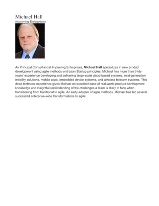 Michael Hall
Improving Enterprises
As Principal Consultant at Improving Enterprises, Michael Hall specializes in new product
development using agile methods and Lean Startup principles. Michael has more than thirty
years’ experience developing and delivering large-scale cloud-based systems, next-generation
mobility solutions, mobile apps, embedded device systems, and wireless telecom systems. This
deep technical experience gives Michael an excellent base of real-world product development
knowledge and insightful understanding of the challenges a team is likely to face when
transitioning from traditional to agile. An early adopter of agile methods, Michael has led several
successful enterprise-wide transformations to agile.
 