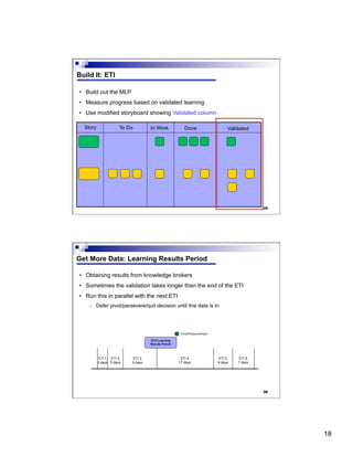 18
35
Build It: ETI
•  Build out the MLP
•  Measure progress based on validated learning
•  Use modified storyboard showing Validated column
Story To Do In Work Done Validated
36
Get More Data: Learning Results Period
•  Obtaining results from knowledge brokers
•  Sometimes the validation takes longer than the end of the ETI
•  Run this in parallel with the next ETI
-  Defer pivot/persevere/quit decision until this data is in
ETI 1
3 days
ETI 2
5 days
ETI 3
9 days
ETI 4
17 days
ETI 5
6 days
ETI 6
7 days
ETI3 Learning
Results Period
Pivot/Persevere/Quit
 