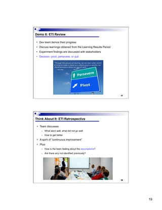 19
37
Demo It: ETI Review
•  Dev team demos their progress
•  Discuss learnings obtained from the Learning Results Period
•  Experiment findings are discussed with stakeholders
•  Decision: pivot, persevere, or quit
38
Think About It: ETI Retrospective
•  Team discusses
-  What went well, what did not go well
-  How to get better
•  A spirit of “continuous improvement”
•  Plus:
-  How is the team feeling about the assumptions?
-  Are there any not identified previously?
 