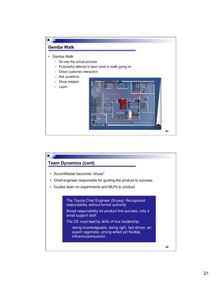 21
41
Gemba Walk
•  Gemba Walk
-  Go see the actual process
-  Purposeful attempt to learn what is really going on
-  Direct customer interaction
-  Ask questions
-  Show respect
-  Learn
42
Team Dynamics (cont)
•  ScrumMaster becomes “shusa”
•  Chief engineer responsible for guiding the product to success
•  Guides team on experiments and MLPs to product
 