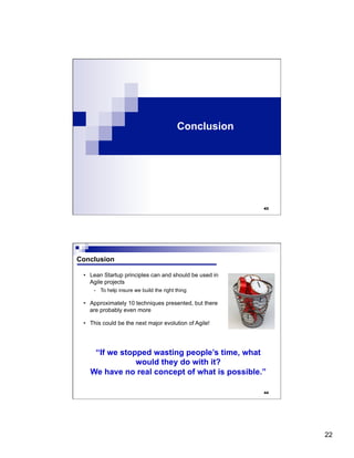 22
Conclusion
43
44
Conclusion
•  Lean Startup principles can and should be used in
Agile projects
-  To help insure we build the right thing
•  Approximately 10 techniques presented, but there
are probably even more
•  This could be the next major evolution of Agile!
“If we stopped wasting people’s time, what
would they do with it?
We have no real concept of what is possible.”
 