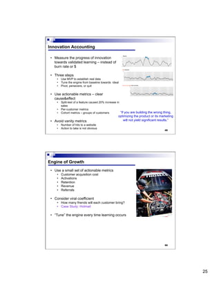 25
49
Innovation Accounting
•  Measure the progress of innovation
towards validated learning – instead of
burn rate or $
•  Three steps
•  Use MVP to establish real data
•  Tune the engine from baseline towards ideal
•  Pivot, persevere, or quit
•  Use actionable metrics – clear
cause&effect
•  Split-test of a feature caused 20% increase in
sales
•  Per-customer metrics
•  Cohort metrics – groups of customers
•  Avoid vanity metrics
•  Number of hits to a website
•  Action to take is not obvious
“If you are building the wrong thing,
optimizing the product or its marketing
will not yield significant results.”
50
Engine of Growth
•  Use a small set of actionable metrics
•  Customer acquisition cost
•  Activations
•  Retention
•  Revenue
•  Referrals
•  Consider viral coefficient
•  How many friends will each customer bring?
•  Case Study: Hotmail
•  “Tune” the engine every time learning occurs
 