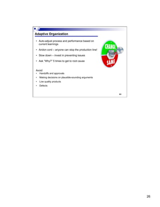 26
51
Adaptive Organization
•  Auto-adjust process and performance based on
current learnings
•  Andon cord – anyone can stop the production line!
•  Slow down – invest in preventing issues
•  Ask “Why?” 5 times to get to root cause
Avoid
•  Handoffs and approvals
•  Making decisions on plausible-sounding arguments
•  Low quality products
•  Defects
 
