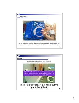 2
3
Applicability
It’s for everyone: startups, new product development, new features, etc.
4
Mantra
The goal of any project is to figure out the
right thing to build.
“What if we found ourselves building something that
nobody wanted? In that case, what did it matter if we
did it on time and on budget?”
Look carefully at this picture – what is wrong?
 