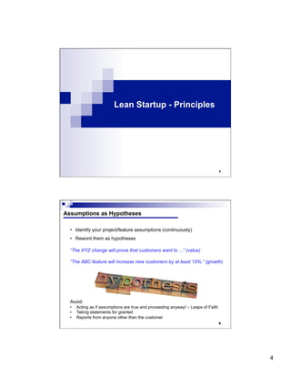 4
Lean Startup - Principles
7
8
Assumptions as Hypotheses
•  Identify your project/feature assumptions (continuously)
•  Reword them as hypotheses
“The XYZ change will prove that customers want to ...” (value)
“The ABC feature will increase new customers by at least 15%.” (growth)
Avoid:
•  Acting as if assumptions are true and proceeding anyway! – Leaps of Faith
•  Taking statements for granted
•  Reports from anyone other than the customer
 
