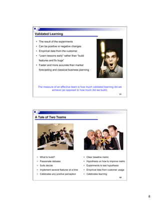 6
11
Validated Learning
•  The result of the experiments
•  Can be positive or negative changes
•  Empirical data from the customer
•  “Learn lessons early” rather than “build
features and fix bugs”
•  Faster and more accurate than market
forecasting and classical business planning
The measure of an effective team is how much validated learning did we
achieve (as opposed to how much did we build).
12
A Tale of Two Teams
•  What to build?
•  Passionate debates
•  Suits decide
•  Implement several features at a time
•  Celebrates any positive perception
•  Clear baseline metric
•  Hypothesis on how to improve metric
•  Experiments to test hypothesis
•  Empirical data from customer usage
•  Celebrates learning
 