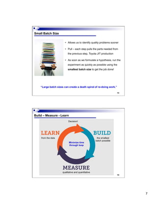 7
13
Small Batch Size
•  Allows us to identify quality problems sooner
•  Pull – each step pulls the parts needed from
the previous step, Toyota JIT production
•  As soon as we formulate a hypothesis, run the
experiment as quickly as possible using the
smallest batch size to get the job done!
“Large batch sizes can create a death spiral of re-doing work.”
14
Build – Measure - Learn
the smallest
batch possible
qualitative and quantitative
Decision!
Minimize time
through loop
from the data
 