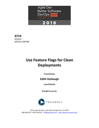 AT14	
Session	
6/9/16	3:00	PM	
	
	
	
	
	
	
Use	Feature	Flags	for	Clean	
Deployments	
	
Presented	by:	
	
Edith	Harbaugh	
LaunchDarkly	
	
	
Brought	to	you	by:		
		
	
	
	
	
350	Corporate	Way,	Suite	400,	Orange	Park,	FL	32073		
888---268---8770	··	904---278---0524	-	info@techwell.com	-	http://www.techwell.com/	
	
 