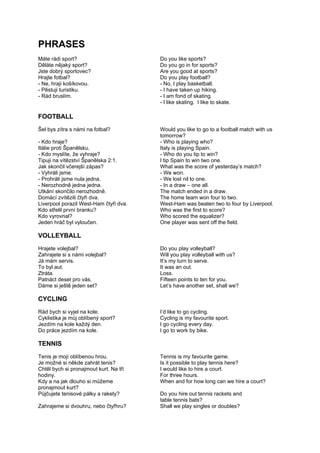 PHRASES
Máte rádi sport? Do you like sports?
Děláte nějaký sport? Do you go in for sports?
Jste dobrý sportovec? Are you good at sports?
Hrajte fotbal? Do you play football?
- Ne, hraji košíkovou. - No, I play basketball.
- Pěstuji turistiku. - I have taken up hiking.
- Rád bruslím. - I am fond of skating.
- I like skating. I like to skate.
FOOTBALL
Šel bys zítra s námi na fotbal? Would you like to go to a football match with us
tomorrow?
- Kdo hraje? - Who is playing who?
Itálie proti Španělsku. Italy is playing Spain.
- Kdo myslíte, že vyhraje? - Who do you tip to win?
Tipuji na vítězství Španělska 2:1. I tip Spain to win two one.
Jak skončil včerejší zápas? What was the score of yesterday’s match?
- Vyhráli jsme. - We won.
- Prohráli jsme nula jedna. - We lost nil to one.
- Nerozhodně jedna jedna. - In a draw – one all.
Utkání skončilo nerozhodně. The match ended in a draw.
Domácí zvítězili čtyři dva. The home team won four to two.
Liverpool porazil West-Ham čtyři dva. West-Ham was beaten two to four by Liverpool.
Kdo střelil první branku? Who was the first to score?
Kdo vyrovnal? Who scored the equalizer?
Jeden hráč byl vyloučen. One player was sent off the field.
VOLLEYBALL
Hrajete volejbal? Do you play volleyball?
Zahrajete si s námi volejbal? Will you play volleyball with us?
Já mám servis. It’s my turn to serve.
To byl aut. It was an out.
Ztráta. Loss.
Patnáct deset pro vás. Fifteen points to ten for you.
Dáme si ještě jeden set? Let’s have another set, shall we?
CYCLING
Rád bych si vyjel na kole. I’d like to go cycling.
Cyklistika je můj oblíbený sport? Cycling is my favourite sport.
Jezdím na kole každý den. I go cycling every day.
Do práce jezdím na kole. I go to work by bike.
TENNIS
Tenis je mojí oblíbenou hrou. Tennis is my favourite game.
Je možné si někde zahrát tenis? Is it possible to play tennis here?
Chtěl bych si pronajmout kurt. Na tři I would like to hire a court.
hodiny. For three hours.
Kdy a na jak dlouho si můžeme When and for how long can we hire a court?
pronajmout kurt?
Půjčujete tenisové pálky a rakety? Do you hire out tennis rackets and
table tennis bats?
Zahrajeme si dvouhru, nebo čtyřhru? Shall we play singles or doubles?
 