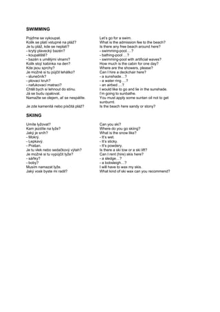 SWIMMING
Pojďme se vykoupat. Let’s go for a swim.
Kolik se platí vstupné na pláž? What is the admission fee to the beach?
Je tu pláž, kde se neplatí? Is there any free beach around here?
- krytý plavecký bazén? - swimming-pool….?
- koupaliště? - bathing-pool …?
- bazén s umělými vlnami? - swimming-pool with artificial waves?
Kolik stojí kabinka na den? How much is the cabin for one day?
Kde jsou sprchy? Where are the showers, please?
Je možné si tu půjčit lehátko? Can I hire a deckchair here?
- slunečník? - a sunshade…?
- plovací kruh? - a water ring …?
- nafukovací matraci? - an airbed …?
Chtěl bych si lehnout do stínu. I would like to go and lie in the sunshade.
Já se budu opalovat. I’m going to sunbathe.
Namažte se olejem, ať se nespálíte. You must apply some suntan oil not to get
sunburnt.
Je zde kamenitá nebo písčitá pláž? Is the beach here sandy or stony?
SKIING
Umíte lyžovat? Can you ski?
Kam jezdíte na lyže? Where do you go skiing?
Jaký je sníh? What is the snow like?
- Mokrý. - It’s wet.
- Lepkavý. - It’s sticky.
- Prašan. - It’s powdery.
Je tu vlek nebo sedačkový výtah? Is there a ski tow or a ski lift?
Je možné si tu vypůjčit lyže? Can I rent (hire) skis here?
- sáňky? - a sledge…?
- boby? - a bobsleigh…?
Musím namazat lyže. I will have to wax my skis.
Jaký vosk byste mi radil? What kind of ski wax can you recommend?
 