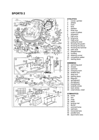 SPORTS 2
ATHLETICS
1 runner, sprinter
2 athlete
3 track
4 lane
5 startline
6 finish line
7 a pair of spikes
8 stopwatch
9 high jump
10 long jump
11 triple jump
12 putting the shot
13 throwing the javelin
14 throwing the discus
15 throwing the hammer
16 pole vault
17 steeplechase
18 hurdling
19 distance runner
20 competitive walker
21 starting block
SWIMMING
22 swimming pool
23 shower
24 swimmer
25 changing room
26 shallow end
27 deep end
28 starting block
29 lifeguard
30 springboard
31 divingboard
32 breaststroke
33 butterfly stroke
34 back stroke
35 crawl stroke, crawl
GYMNASTICS
36 horse
37 box
38 rings
39 beam
40 landing mat
41 BUCK
41 pommel horse
43 wall bars
44 horizontal bars
45 parallel bars
46 asymmetric bars
 