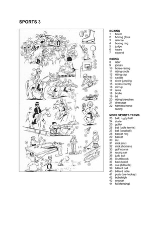 SPORTS 3
BOXING
1 boxer
2 boxing glove
3 referee
4 boxing ring
5 judge
6 ropes
7 second
RIDING
8 rider
9 jockey
10 horse-racing
11 riding-boots
12 riding cap
13 saddle
14 show jumping
15 cross-country
16 stirrup
17 reins
18 bridle
19 bit
20 riding breeches
21 dressage
22 harness horse
racing
MORE SPORTS TERMS
23 ball, rugby ball
24 skate
25 golfer
26 bat (table tennis)
27 bat (baseball)
28 basket ring
29 basket
30 ski
31 stick (ski)
32 stick (hockey)
33 golf course
34 racing car
35 judo suit
36 shuttlecock
37 backboard
38 cue (billiards)
39 billiard ball
40 billiard table
41 puck (ice-hockey)
42 bobsleigh
43 croquet
44 foil (fencing)
 