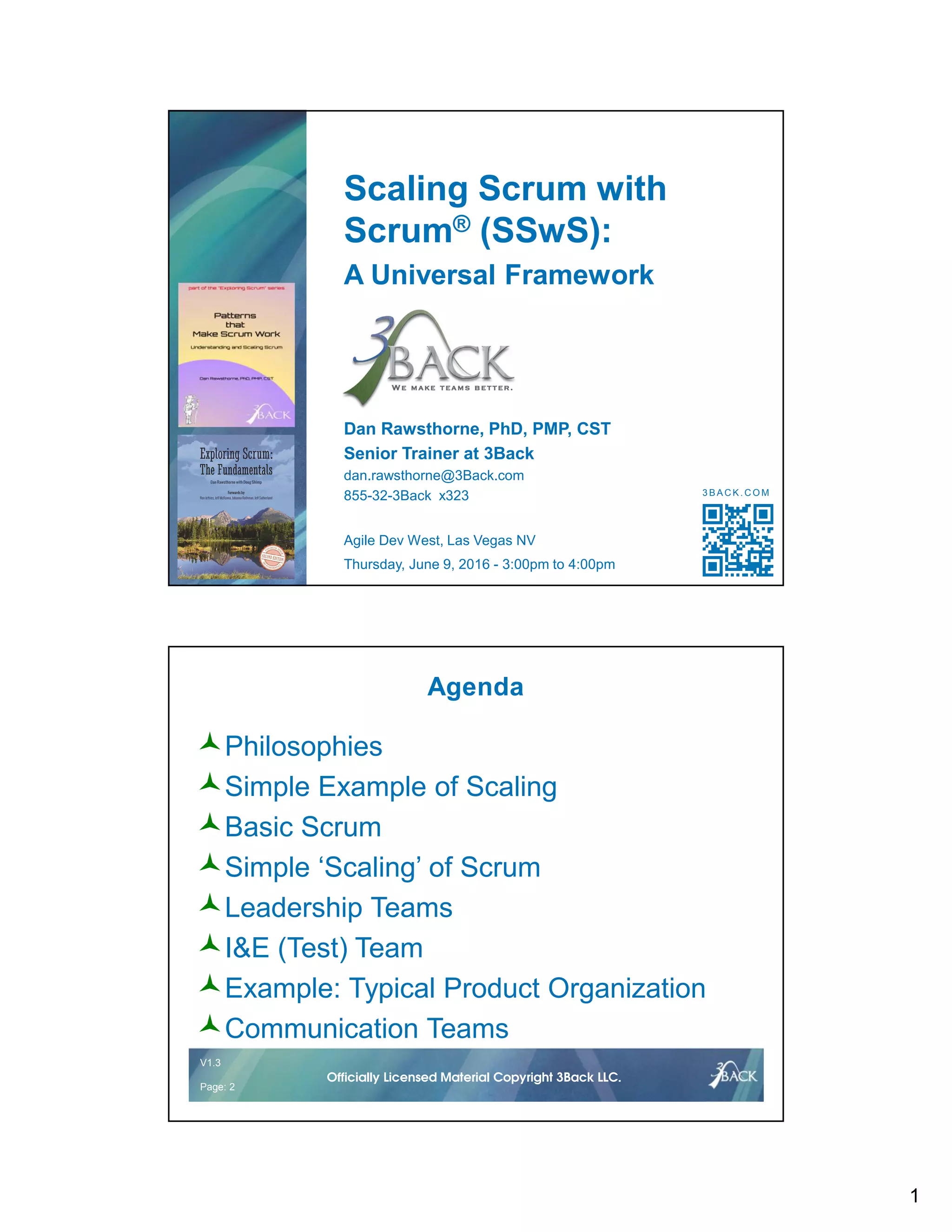 1
Scaling Scrum with
Scrum® (SSwS):
A Universal Framework
Dan Rawsthorne, PhD, PMP, CST
Senior Trainer at 3Back
dan.rawsthorne@3Back.com
855-32-3Back x323
Agile Dev West, Las Vegas NV
Thursday, June 9, 2016 - 3:00pm to 4:00pm
3 B A C K . C O M
V1.2 2 © 2016Officially Licensed Material Copyright 3Back LLC.
V1.3
Page: 2
Officially Licensed Material Copyright 3Back LLC.
Agenda
Philosophies
Simple Example of Scaling
Basic Scrum
Simple ‘Scaling’ of Scrum
Leadership Teams
I&E (Test) Team
Example: Typical Product Organization
Communication Teams
 