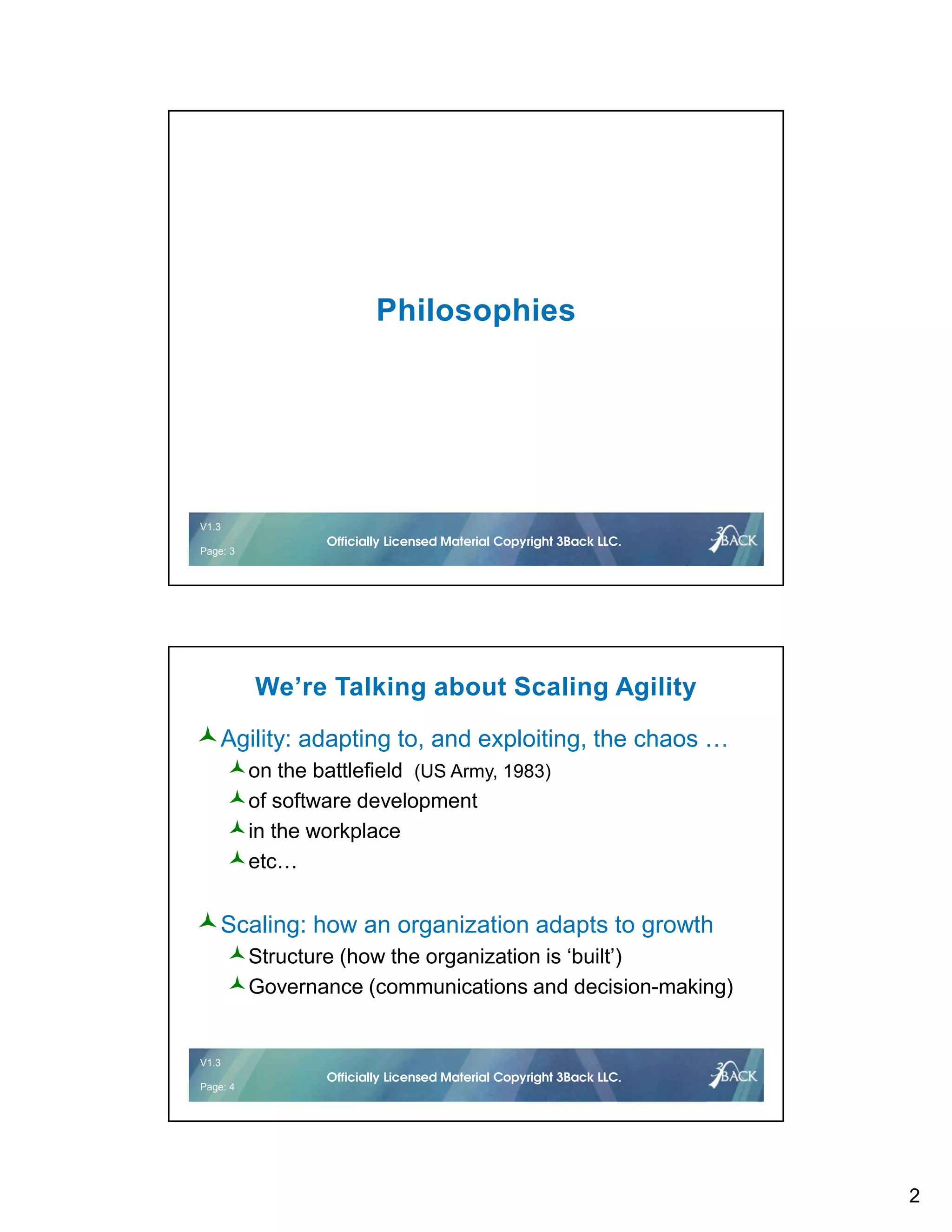 2
V1.2 3 © 2016Officially Licensed Material Copyright 3Back LLC.
V1.3
Page: 3
Officially Licensed Material Copyright 3Back LLC.
Philosophies
V1.2 4 © 2016Officially Licensed Material Copyright 3Back LLC.
V1.3
Page: 4
Officially Licensed Material Copyright 3Back LLC.
We’re Talking about Scaling Agility
Agility: adapting to, and exploiting, the chaos …
on the battlefield (US Army, 1983)
of software development
in the workplace
etc…
Scaling: how an organization adapts to growth
Structure (how the organization is ‘built’)
Governance (communications and decision-making)
 