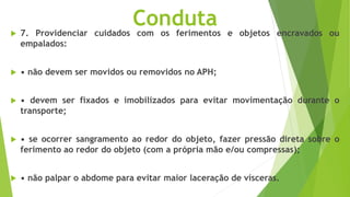 Conduta
 7. Providenciar cuidados com os ferimentos e objetos encravados ou
empalados:
 • não devem ser movidos ou removidos no APH;
 • devem ser fixados e imobilizados para evitar movimentação durante o
transporte;
 • se ocorrer sangramento ao redor do objeto, fazer pressão direta sobre o
ferimento ao redor do objeto (com a própria mão e/ou compressas);
 • não palpar o abdome para evitar maior laceração de vísceras.
 