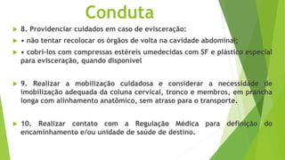 Conduta
 8. Providenciar cuidados em caso de evisceração:
 • não tentar recolocar os órgãos de volta na cavidade abdominal;
 • cobri-los com compressas estéreis umedecidas com SF e plástico especial
para evisceração, quando disponível
 9. Realizar a mobilização cuidadosa e considerar a necessidade de
imobilização adequada da coluna cervical, tronco e membros, em prancha
longa com alinhamento anatômico, sem atraso para o transporte.
 10. Realizar contato com a Regulação Médica para definição do
encaminhamento e/ou unidade de saúde de destino.
 