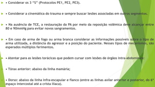  • Considerar os 3 “S” (Protocolos PE1, PE2, PE3).
 • Considerar a cinemática do trauma e sempre buscar lesões associadas em outros segmentos.
 • Na ausência de TCE, a restauração da PA por meio da reposição volêmica deve alcançar entre
80 e 90mmHg para evitar novos sangramentos.
 • Em caso de arma de fogo ou arma branca considerar as informações possíveis sobre o tipo de
arma utilizada, a distância do agressor e a posição do paciente. Nesses tipos de mecanismos, são
esperados múltiplos ferimentos.
 • Atentar para as lesões torácicas que podem cursar com lesões de órgãos intra-abdominais:
 • Tórax anterior: abaixo da linha mamária;
 • Dorso: abaixo da linha infra-escapular e flanco (entre as linhas axilar anterior e posterior, do 6º
espaço intercostal até a crista ilíaca).
 