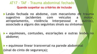 AT17 - TAF – Trauma abdominal fechado
 Lesão fechada no abdome, com mecanismo de trauma
sugestivo (acidentes com veículos a motor,
atropelamento, violência interpessoal e outros),
associado a alguns dos seguintes sinais ou sintomas:
 • equimoses, contusões, escoriações e outras lesões no
abdome;
 • equimose linear transversal na parede abdominal
(sinal do cinto de segurança);
Quando suspeitar ou critérios de inclusão
 