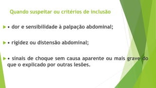 Quando suspeitar ou critérios de inclusão
 • dor e sensibilidade à palpação abdominal;
 • rigidez ou distensão abdominal;
 • sinais de choque sem causa aparente ou mais grave do
que o explicado por outras lesões.
 