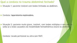 Qual a conduta no trauma abdominal fechado?
 Situação 1: paciente instável com lesões limitadas ao abdômen.
 Conduta: laparotomia exploradora.
 Situação 2: paciente muito grave, instável, com lesões múltiplas e sem que se
saiba se a lesão causadora da instabilidade hemodinâmica estará no abdômen.
 Conduta: lavado peritoneal ou ultra-som FAST.
 