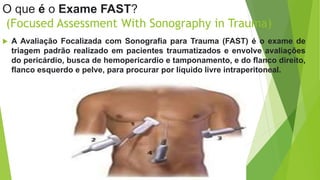 O que é o Exame FAST?
(Focused Assessment With Sonography in Trauma)
 A Avaliação Focalizada com Sonografia para Trauma (FAST) é o exame de
triagem padrão realizado em pacientes traumatizados e envolve avaliações
do pericárdio, busca de hemopericardio e tamponamento, e do flanco direito,
flanco esquerdo e pelve, para procurar por líquido livre intraperitoneal.
 
