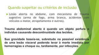 Quando suspeitar ou critérios de inclusão
 Lesão aberta no abdome, com mecanismo de trauma
sugestivo (arma de fogo, arma branca, acidentes com
veículos a motor, atropelamento e outros).
Trauma abdominal aberto é quando um objeto perfura o
indivíduo causando descontinuidade dos tecidos.
Sua gravidade baseia-se, sobretudo na possível existência
de uma lesão visceral podendo levar à morte imediata por
hemorragias e choque ou, tardiamente, por infecções.
 