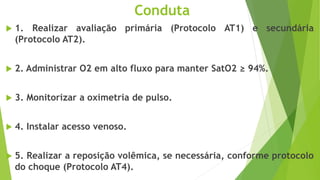 Conduta
 1. Realizar avaliação primária (Protocolo AT1) e secundária
(Protocolo AT2).
 2. Administrar O2 em alto fluxo para manter SatO2 ≥ 94%.
 3. Monitorizar a oximetria de pulso.
 4. Instalar acesso venoso.
 5. Realizar a reposição volêmica, se necessária, conforme protocolo
do choque (Protocolo AT4).
 