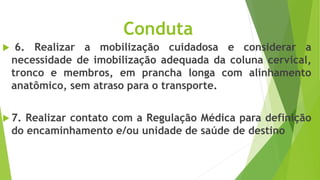 Conduta
 6. Realizar a mobilização cuidadosa e considerar a
necessidade de imobilização adequada da coluna cervical,
tronco e membros, em prancha longa com alinhamento
anatômico, sem atraso para o transporte.
 7. Realizar contato com a Regulação Médica para definição
do encaminhamento e/ou unidade de saúde de destino
 