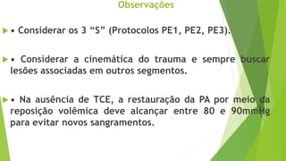 Observações
 • Considerar os 3 “S” (Protocolos PE1, PE2, PE3).
 • Considerar a cinemática do trauma e sempre buscar
lesões associadas em outros segmentos.
 • Na ausência de TCE, a restauração da PA por meio da
reposição volêmica deve alcançar entre 80 e 90mmHg
para evitar novos sangramentos.
 