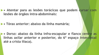  • Atentar para as lesões torácicas que podem cursar com
lesões de órgãos intra-abdominais:
 • Tórax anterior: abaixo da linha mamária;
 • Dorso: abaixo da linha infra-escapular e flanco (entre as
linhas axilar anterior e posterior, do 6º espaço intercostal
até a crista ilíaca).
 