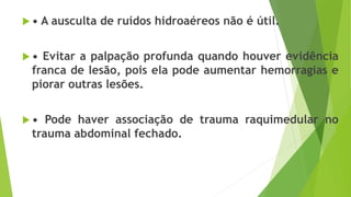  • A ausculta de ruídos hidroaéreos não é útil.
 • Evitar a palpação profunda quando houver evidência
franca de lesão, pois ela pode aumentar hemorragias e
piorar outras lesões.
 • Pode haver associação de trauma raquimedular no
trauma abdominal fechado.
 